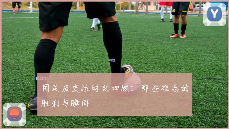 国足历史性时刻回顾：那些难忘的胜利与瞬间