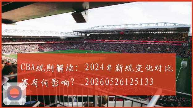 CBA规则解读:2024年新规变化对比赛有何影响?_20260526125133