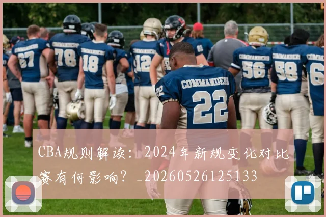 CBA规则解读：2024年新规变化对比赛有何影响？_20260526125133