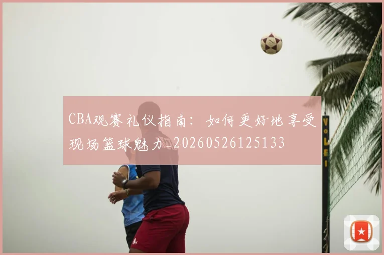 CBA观赛礼仪指南:如何更好地享受现场篮球魅力_20260526125133
