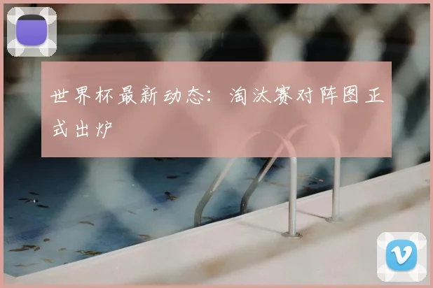 世界杯最新动态:淘汰赛对阵图正式出炉