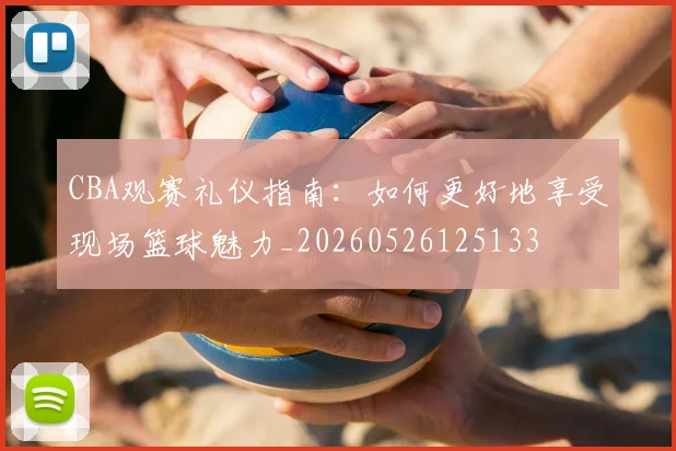 CBA观赛礼仪指南：如何更好地享受现场篮球魅力_20260526125133